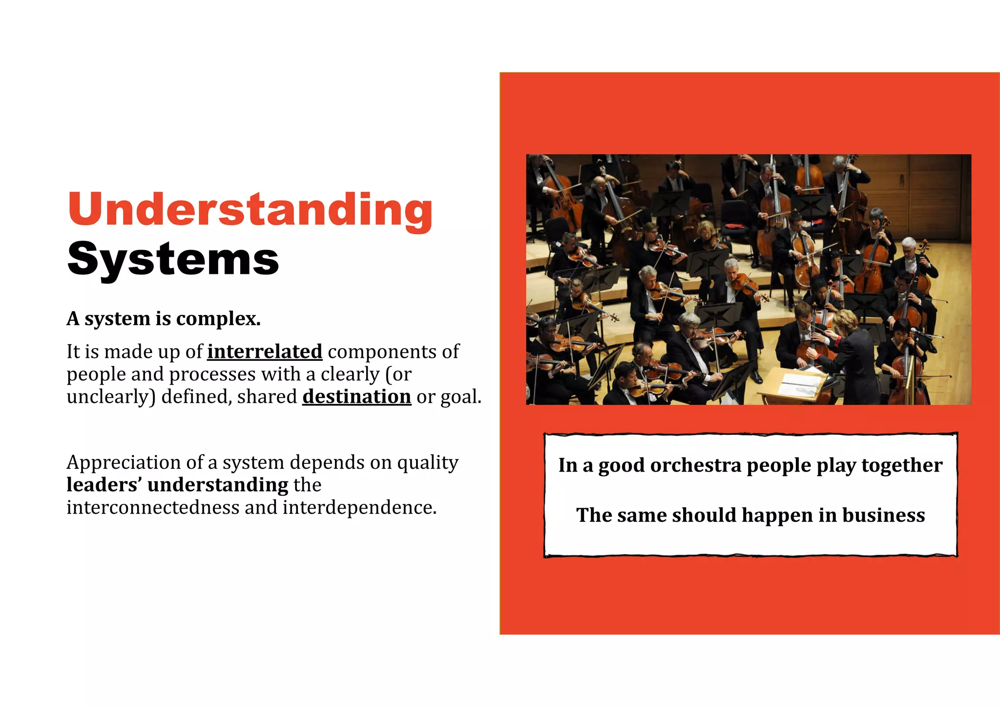 Understanding
Systems
A	system	is	complex.	
It is made up of interrelated components of
people and processes with a clearly (or
unclearly) defined, shared destination or goal.
Appreciation of a system depends on quality
leaders’	understanding	the
interconnectedness and interdependence.
In	a	good	orchestra	people	play	together
The	same	should	happen	in	business	
 