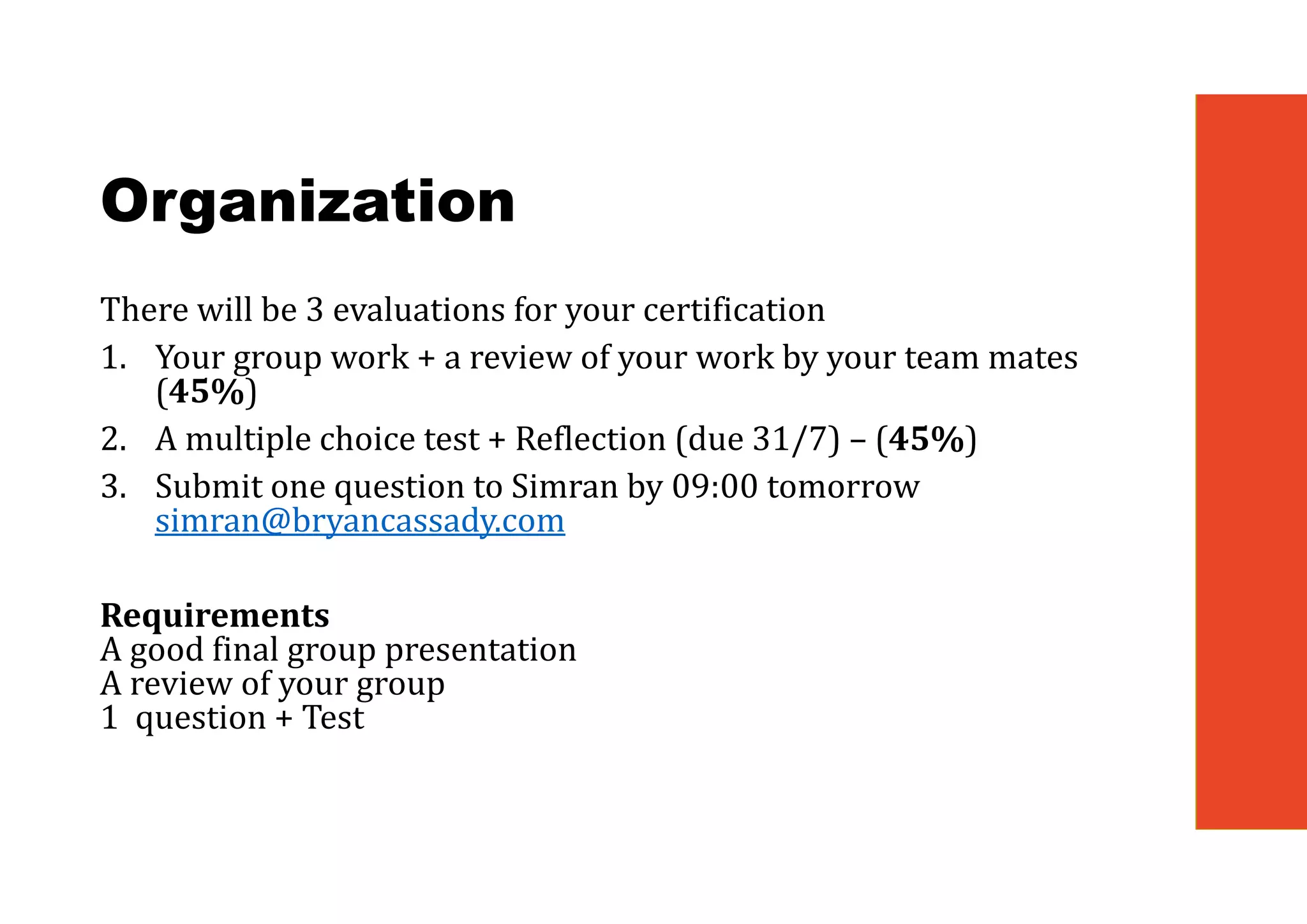 Organization
There will be 3 evaluations for your certification
1. Your group work + a review of your work by your team mates
(45%)
2. A multiple choice test + Reflection (due 31/7) – (45%)
3. Submit one question to Simran by 09:00 tomorrow
simran@bryancassady.com
Requirements
A good final group presentation
A review of your group
1 question + Test
 