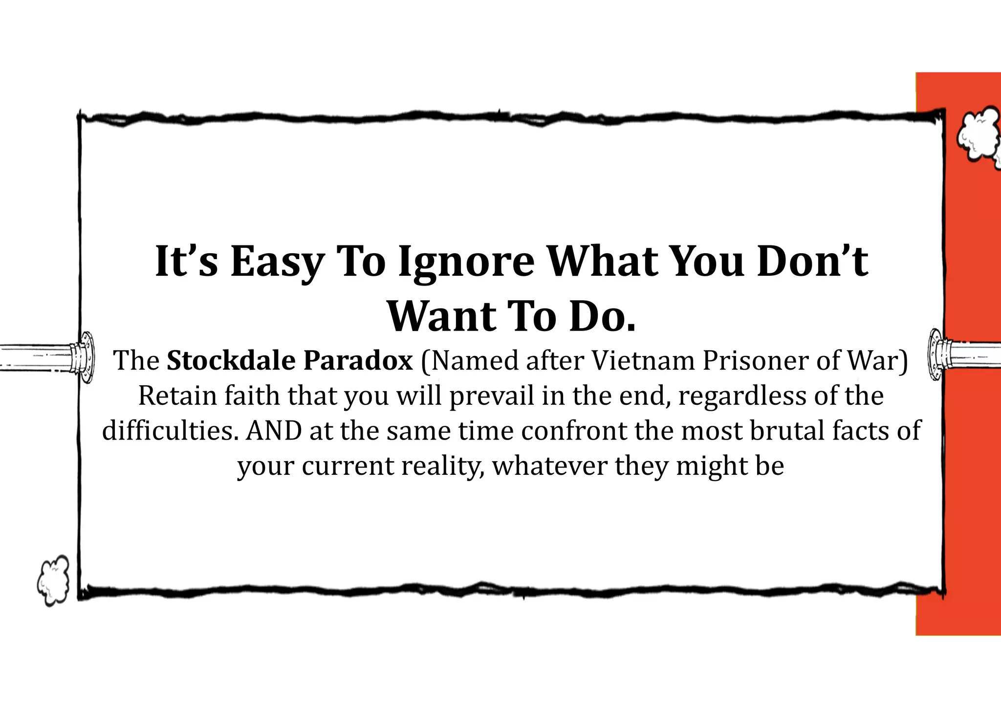 It’s	Easy	To	Ignore	What	You	Don’t	
Want	To	Do.
The Stockdale	Paradox	(Named after Vietnam Prisoner of War)
Retain faith that you will prevail in the end, regardless of the
difficulties. AND at the same time confront the most brutal facts of
your current reality, whatever they might be
 