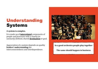 Understanding
Systems
A	system	is	complex.	
It is made up of interrelated components of
people and processes with a clearly (or
unclearly) defined, shared destination or goal.
Appreciation of a system depends on quality
leaders’	understanding	the
interconnectedness and interdependence.
In	a	good	orchestra	people	play	together
The	same	should	happen	in	business	
 