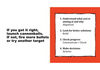 If you got it right,
launch cannonballs.
If not, fire more bullets
or try another target
1. Understand	what	you’re	
aiming	at	and	why
Alignment
2. Look	for	better	solutions
Build
3. Check	progress
Communicate + Check
4. Make	decisions
Systems
 