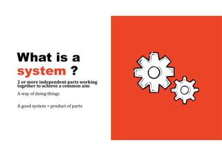What is a
system ?
2	or	more	independent	parts	working	
together	to	achieve	a	common	aim	
A way of doing things
A good system = product of parts
 