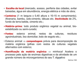 • Escolha do local (mercado, acesso, periferia das cidades, evitar
baixadas, água em abundância, energia elétrica e mão de obra;
• Canteiros (1 m largura x 0,40 altura x 10-15 m comprimento).
Alvenaria, bambu, solo-cimento, tábuas etc. Declividade de 2%,
fundo de terra batida, cimento etc.;
• Matéria–prima: todo produto orgânico vegetal ou animal, bio-
estabilizado ou semi-curado;
• Fontes: esterco animal, restos de culturas, resíduos
agroindustriais, lixo domiciliar, lodo de esgoto etc.;
• Esterco animal  compostagem prévia para decomposição da
matéria orgânica (pilhas com restos de culturas vegetais
alternados com esterco;
• Humificação da matéria orgânica  minhoca! Acelera o
processo pela ação de enzimas digestivas e da atividade de um
grande número de microrganismos do seu T. digestivo
Martinez 1998
 