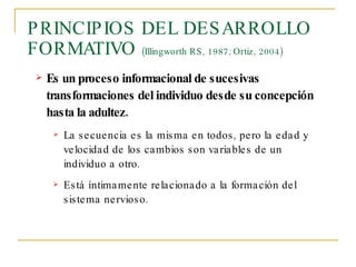 PRINCIPIOS DEL DESARROLLO FORMATIVO  (Illingworth RS, 1987; Ortiz, 2004) Es un proceso informacional de sucesivas transformaciones del individuo desde su concepción hasta la adultez. La secuencia es la misma en todos, pero la edad y velocidad de los cambios son variables de un individuo a otro. Está íntimamente relacionado a la formación del sistema nervioso. 