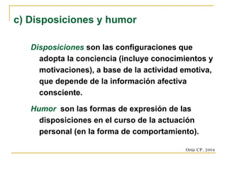 Disposiciones  son las configuraciones que adopta la conciencia (incluye conocimientos y motivaciones), a base de la actividad emotiva, que depende de la información afectiva consciente. Humor   son las formas de expresión de las disposiciones en el curso de la actuación personal (en la forma de comportamiento). c) Disposiciones y humor Ortiz CP, 2004 
