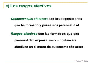 Competencias afectivas   son las disposiciones que ha formado y posee una personalidad Rasgos afectivos   son las formas en que una personalidad expresa sus competencias afectivas en el curso de su desempeño actual. e) Los rasgos afectivos Ortiz CP, 2004 