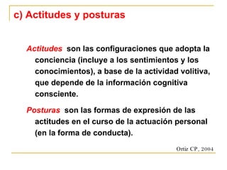 c) Actitudes y posturas Actitudes   son las configuraciones que adopta la conciencia (incluye a los sentimientos y los conocimientos), a base de la actividad volitiva, que depende de la información cognitiva consciente. Posturas   son las formas de expresión de las actitudes en el curso de la actuación personal (en la forma de conducta). Ortiz CP, 2004 