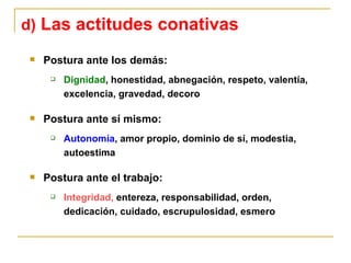 Postura ante los demás: Dignidad , honestidad, abnegación, respeto, valentía, excelencia, gravedad, decoro Postura ante sí mismo: Autonomía , amor propio, dominio de sí, modestia, autoestima Postura ante el trabajo: Integridad,  entereza, responsabilidad, orden, dedicación, cuidado, escrupulosidad, esmero d)  Las actitudes conativas 