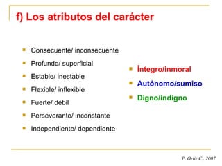 f) Los atributos del carácter Consecuente/ inconsecuente Profundo/ superficial Estable/ inestable Flexible/ inflexible Fuerte/ débil Perseverante/ inconstante Independiente/ dependiente Íntegro/inmoral Autónomo/sumiso Digno/indigno P. Ortiz C., 2007 