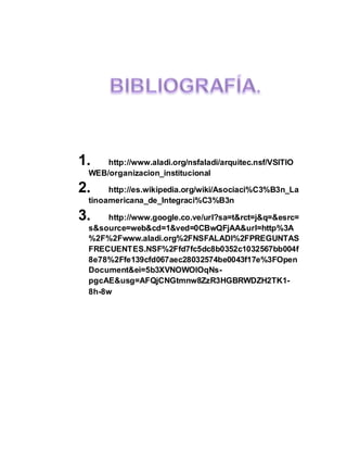 1. http://www.aladi.org/nsfaladi/arquitec.nsf/VSITIO
WEB/organizacion_institucional
2. http://es.wikipedia.org/wiki/Asociaci%C3%B3n_La
tinoamericana_de_Integraci%C3%B3n
3. http://www.google.co.ve/url?sa=t&rct=j&q=&esrc=
s&source=web&cd=1&ved=0CBwQFjAA&url=http%3A
%2F%2Fwww.aladi.org%2FNSFALADI%2FPREGUNTAS
FRECUENTES.NSF%2Ffd7fc5dc8b0352c1032567bb004f
8e78%2Ffe139cfd067aec28032574be0043f17e%3FOpen
Document&ei=5b3XVNOWOIOqNs-
pgcAE&usg=AFQjCNGtmnw8ZzR3HGBRWDZH2TK1-
8h-8w
 