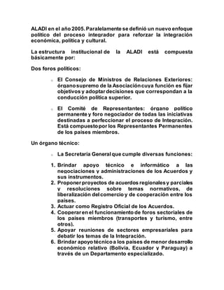 ALADI en el año 2005.Paralelamente se definió un nuevo enfoque
político del proceso integrador para reforzar la integración
económica, política y cultural.
La estructura institucional de la ALADI está compuesta
básicamente por:
Dos foros políticos:
o El Consejo de Ministros de Relaciones Exteriores:
órganosupremo de la Asociacióncuya función es fijar
objetivos y adoptardecisiones que correspondan a la
conducción política superior.
o El Comité de Representantes: órgano político
permanente y foro negociador de todas las iniciativas
destinadas a perfeccionar el proceso de Integración.
Está compuestopor los Representantes Permanentes
de los países miembros.
Un órgano técnico:
o La Secretaría Generalque cumple diversas funciones:
1. Brindar apoyo técnico e informático a las
negociaciones y administraciones de los Acuerdos y
sus instrumentos.
2. Proponerproyectos de acuerdos regionalesy parciales
y resoluciones sobre temas normativos, de
liberalización delcomercio y de cooperación entre los
países.
3. Actuar como Registro Oficial de los Acuerdos.
4. Cooperaren el funcionamiento de foros sectoriales de
los países miembros (transportes y turismo, entre
otros).
5. Apoyar reuniones de sectores empresariales para
debatir los temas de la Integración.
6. Brindar apoyo técnicoa los países de menor desarrollo
económico relativo (Bolivia, Ecuador y Paraguay) a
través de un Departamento especializado.
 