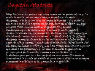 Capitán AlatristeIñigo Balboa es un joven cuyo padre muere en las guerras del rey. Su madre lo envía con un viejo amigo de su padre, el Capitán Alatriste, soldado veterano de los tercios de Flandes y que malvive como un espadachín a sueldo en Madrid, durante el siglo XVII. Este peligroso oficio le lleva hasta el inquisidor fray Emilio Bocanegra, quien le encomienda la misión de matar junto a Gualterio Malatesta, un espadachín italiano, a dos extranjeros que viajaban de incógnito en un oscuro callejón de Madrid. Pero Diego Alatriste se percata de que hay algo más que un par de don nadie aguardando la muerte, y demasiado silencio, demasiado misterio. Por eso, decide rechazar el trabajo que le han ofrecido cuando está a punto de matar a los desconocidos, y, por ello, la temible Inquisición lo persigue para darle muerte, uniéndose a estos Gualterio Malatesta, pero gracias a la espada de su buen amigo Francisco de Quevedo y a la ayuda del valido, el conde duque de Olivares, consigue mantener la vida lejos de las garras de la Inquisición.