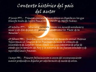 Contexto histórico del país del autor 15 junio 1977.-   Primeras elecciones democráticas en España en las que triunfa Unión de Centro Democrático (UCD) de Adolfo Suárez.25 octubre 1977.-   Gobierno y oposición firman un acuerdo económico y social y dos días después otro político conocidos como los  Pacto  de la Moncloa".23 febrero 1981.-  Guardias civiles al mando del teniente coronel Antonio Tejero toman el Congreso de los Diputados durante la votación de investidura de Leopoldo Calvo-Sotelo, un una intentona de golpe de estado que la oposición del Rey y la mayoría de las fuerzas armadas y de seguridad hacen fracasar..1 mayo 1981.-   Primeros fallecimientos a causa del envenenamiento  masivo producido en España por adulteración de aceite de colza.