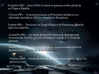 31 octubre 1982.-  Juan Pablo II inicia la primera visita oficial de un Papa a España.19 junio 1987.-   21 personas mueren y 35 resultan heridas en un atentado cometido por ETA en Hipercor en Barcelona.9 agosto 1992.-   Terminan los Juegos Olímpicos de Barcelona. España logra 22 medallas.12 octubre 1992.-   Los Reyes de España clausuran la Exposición Universal de Sevilla, que fue visitada por más de 41 millones de personas.1 enero 2002.-   El euro se convierte en la nueva moneda oficial de España y otros 11 países de la Unión Europea.15 febrero 2003.-  Cientos de miles de personas se manifiestan contra la guerra en Irak.