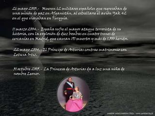 26 mayo 2003.-   Mueren 62 militares españoles que regresaban de una misión de paz en Afganistán, al estrellarse el avión Yak 42 en el que viajaban en Turquía.11 marzo 2004.-  España sufre el mayor ataque terrorista de su historia, con la explosión de diez bombas en cuatro trenes de cercanías en Madrid, que causan 191 muertos y más de 1.500 heridos.22 mayo 2004.- El Príncipe de Asturias contrae matrimonio con Leticia Ortiz.31 octubre 2005.-  La Princesa de Asturias da a luz una niña de nombre Leonor.