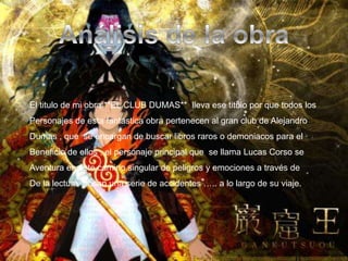 Análisis de la obraEl titulo de mi obra **EL CLUB DUMAS**  lleva ese titulo por que todos losPersonajes de esta fantástica obra pertenecen al gran club de AlejandroDumas , que  se encargan de buscar libros raros o demoniacos para el Beneficio de ellos , el personaje principal que  se llama Lucas Corso se Aventura en este camino singular de peligros y emociones a través de De la lectura ,pasan una serie de accidentes ….. a lo largo de su viaje.