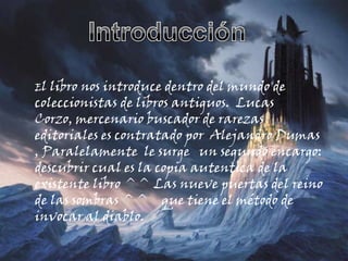 IntroducciónEl libro nos introduce dentro del mundo de coleccionistas de libros antiguos.  Lucas Corzo, mercenario buscador de rarezas editoriales es contratado por  Alejandro Dumas , Paralelamente  le surge   un segundo encargo: descubrir cual es la copia autentica de la existente libro ^^ Las nueve puertas del reino de las sombras ^^    que tiene el método de invocar al diablo.