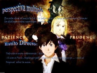 perspectiva multipleEn esta obra se mezcla la 1era persona y la 3era persona para formar los diálogos entre narrador y personaje.Estilo Directo: Todo esto es muy interesante - dijo. -Si vas a París , Replinger podrá contarle mucho mas que yo …- mire el Original  sobre la mesa.