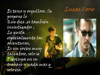 Lucas CorsoEs terco y orgulloso. Se propone loQue dice ,es también investigador ,Le gusta especialmente las aventuras,Es un joven muy talentoso, solo se Preocupa en su trabajo y nada mas q solo eso.