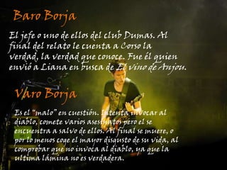 Baro BorjaEl jefe o uno de ellos del club Dumas. Al final del relato le cuenta a Corso la verdad, la verdad que conoce. Fue él quien envió a Liana en busca de El vino de Anjou.Varo BorjaEs el “malo” en cuestión. Intenta invocar al diablo, comete varios asesinatos pero el se encuentra a salvo de ellos. Al final se muere, o por lo menos coge el mayor disgusto de su vida, al comprobar que no invoca al diablo, ya que la ultima lámina no es verdadera.