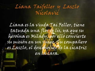 Liana  Taifeller  y  Laszlo NicolavicLiana es la viuda Tai Feller, tiene tatuada una flor de lis, ya que su heroína es Milady, por ello convierte su misión en un juego. Su compañero es Laszlo, el desconocido de la cicatriz en la cara.