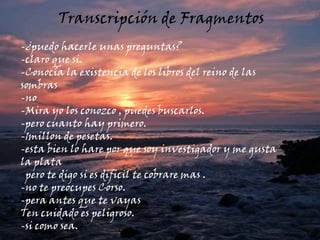 Transcripción de FragmentosTrascripción de fragmentos -¿puedo hacerle unas preguntas?-claro que si.-Conocía la existencia de los libros del reino de las sombras-no-Mira yo los conozco , puedes buscarlos.-pero cuanto hay primero.-1millon de pesetas.-esta bien lo hare por que soy investigador y me gusta la plata  pero te digo si es dificil te cobrare mas .-no te preocupes Corso.-pera antes que te vayas Ten cuidado es peligroso.-si como sea. 