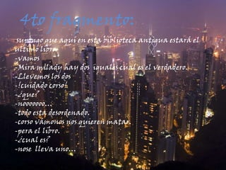 4to fragmento::-supongo que aquí en esta biblioteca antigua estará el ultimo libro-vamos-Mira milady hay dos  iguales cual es el verdadero.-Llevemos los dos-!cuidado corso!-¿que?-nooooooo…-todo esta desordenado.-corso vámonos nos quieren matar.-pera el libro.-¿cual es?-nose  lleva uno…