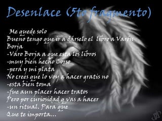 Desenlace (5to fragmento)--Me quede solo Bueno tengo que ir a dárselo el  libro a Varón Borja-Varo Borja a que esta los libros-muy bien hecho Corso -pera y mi plata No crees que lo voy a hacer gratis no-esta bien toma -fue aun placer hacer tratos Pero por curiosidad q vas a hacer-un ritual. Para que Que te importa…