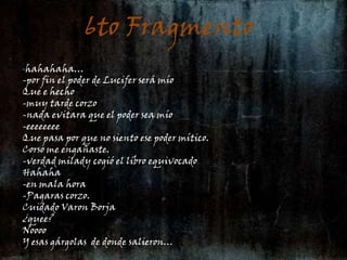 6to Fragmento6to fragmento:-hahahaha…-por fin el poder de Lucifer será míoQue e hecho-muy tarde corzo-nada evitara que el poder sea mío-eeeeeeeeQue pasa por que no siento ese poder mítico.Corso me engañaste.-verdad milady cogió el libro equivocadoHahaha-en mala hora-Pagaras corzo.Cuidado Varon Borja ¿quee?NooooY esas gárgolas  de donde salieron…