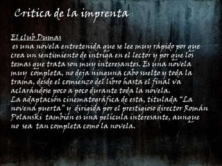 Critica de la imprenta :El club Dumas es una novela entretenida que se lee muy rápido por que crea un sentimiento de intriga en el lector y por que los temas que trata son muy interesantes. Es una novela  muy  completa, no deja ninguna cabo suelto y toda la trama, desde el comienzo del libro hasta el final va aclarándose poco a poco durante toda la novela.La adaptación cinematográfica de esta, titulada “La novena puerta” y  dirigida por el prestigioso director Román Polanski  también es una película interesante, aunque  no  sea  tan completa como la novela.