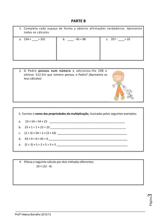 PARTE B
   1. Completa cada espaço de forma a obteres afirmações verdadeiras. Apresenta
      todos os cálculos

   a. 234 + ____= 331               b. ____ - 45 = 98               c. 357 - ____= 10




   2. O Pedro pensou num número e adicionou-lhe 298 e
      obteve 312.Em que número pensou o Pedro? (Apresenta os
      teus cálculos)




   3. Escreve o nome das propriedades da multiplicação, ilustradas pelos seguintes exemplos:

   a.   23 × 54 = 54 × 23 ________________________________________________
   b.   23 × 1 = 1 × 23 = 23 ________________________________________________
   c.   (2 × 3) × 54 = 2 × (3 × 54) ____________________________________________
   d.   43 × 0 = 0 × 43 = 0 __________________________________________________
   e.   (2 + 3) × 5 = 2 × 5 + 3 × 5 _____________________________________________




   4. Efetua o seguinte cálculo por dois métodos diferentes:
                10 × (12 - 4)
                                                                                               3
                                                                                               Página




Profª Helena Borralho 2012/13
 