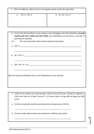 5. Põe em evidência o fator comum e em seguida calcula o valor das expressões.

          a.    45 × 5 - 35 × 5                             b. 12 × 15 + 12 × 5




   6. O Luís tinha 30 calendários. O pai comprou uma embalagem com 120 calendários, os quais
       repartiu pelo Luís e pelos seus dois irmãos. Dos calendários com que ficou, o Luís deu 15
       que estavam repetidos.
   6.1.       Diz o que representa cada uma das seguintes expressões:

   a. 120 : 3 _________________________________________________________________

       _______________________________________________________________________

   b. 30 + 120 : 3 _____________________________________________________________

       _______________________________________________________________________

   c. (30 + 120 : 3) – 15 ________________________________________________________

       _______________________________________________________________________


6.2. Com quantos calendários ficou o Luís? (Apresenta os teus cálculos)




    7. A Inês foi às compras ao supermercado e levou com ela 20 euros. Comprou 6 iogurtes a
       0,50 euros cada um, 8 pães “procorn” a 1,5 euros cada e um garrafão de água por 0,80
       euros.

    a. Escreve a expressão numérica que representa a despesa que a Inês fez.

       ___________________________________________________________

    b. Escreve a expressão numérica que representa o dinheiro que sobrou
                                                                                                   4




       ____________________________________________________________
                                                                                                   Página




Profª Helena Borralho 2012/13
 