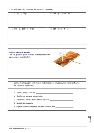 8. Calcula o valor numérico das seguintes expressões

        a. 3 2 + 2 x (1 + 4)2=                           b. 100 – 6 + (10 × 4 - 30)




        c. 600 – (1+ 200 × 2) – (7-6)                    d. (14 + 2 × 3) × 2 – 13




8.
     Observa o anúncio ao lado.
     Com 7 €, quantos quilos de carne podemos comprar?
     (apresenta os teus cálculos)



8.




           Utilizando a linguagem simbólica da matemática que estudaste, representa cada uma
           das seguintes expressões:


           a. A soma de sete com três _______________________________________
           b. O dobro da soma de sete com três _______________________________
           c. A diferença entre o dobro de oito e quinze _________________________
           d. Metade de dezasseis ___________________________________________
           e. O produto do quadrado de três pelo triplo de dois ___________________
                                                                                               5
                                                                                               Página




     Profª Helena Borralho 2012/13
 