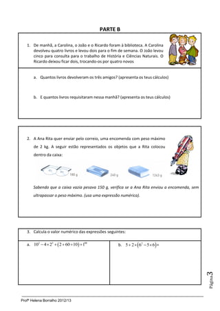 PARTE B

   1. De manhã, a Carolina, o João e o Ricardo foram à biblioteca. A Carolina
      devolveu quatro livros e levou dois para o fim de semana. O João levou
      cinco para consulta para o trabalho de História e Ciências Naturais. O
      Ricardo deixou ficar dois, trocando-os por quatro novos


       a. Quantos livros devolveram os três amigos? (apresenta os teus cálculos)



       b. E quantos livros requisitaram nessa manhã? (apresenta os teus cálculos)




   2. A Ana Rita quer enviar pelo correio, uma encomenda com peso máximo
       de 2 kg. A seguir estão representados os objetos que a Rita colocou
       dentro da caixa:




       Sabendo que a caixa vazia pesava 150 g, verifica se a Ana Rita enviou a encomenda, sem
       ultrapassar o peso máximo. (usa uma expressão numérica).




   3. Calcula o valor numérico das expressões seguintes:

   a. 102  4  23   2  60 10   188           b. 5  2   62  5  6  =
                                                                                                3
                                                                                                Página




Profª Helena Borralho 2012/13
 
