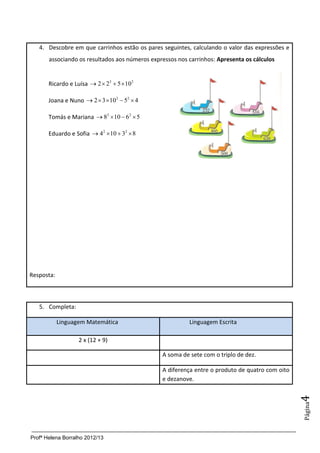 4. Descobre em que carrinhos estão os pares seguintes, calculando o valor das expressões e
       associando os resultados aos números expressos nos carrinhos: Apresenta os cálculos


       Ricardo e Luísa  2  23  5  10 2

       Joana e Nuno  2  3 102  52  4

       Tomás e Mariana  82  10  62  5

       Eduardo e Sofia  42  10  32  8




Resposta:



   5. Completa:

            Linguagem Matemática                          Linguagem Escrita

                   2 x (12 + 9)

                                                A soma de sete com o triplo de dez.

                                                A diferença entre o produto de quatro com oito
                                                e dezanove.
                                                                                                 4
                                                                                                 Página




Profª Helena Borralho 2012/13
 