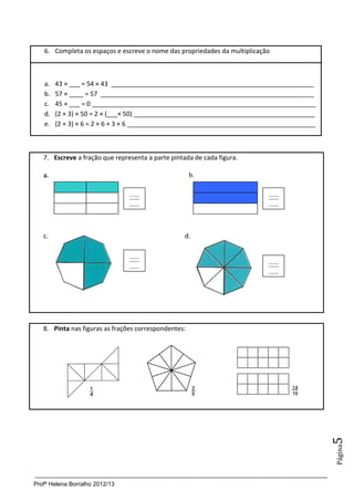 6. Completa os espaços e escreve o nome das propriedades da multiplicação



   a.   43 × ___ = 54 × 43 _________________________________________________________
   b.   57 × ____ = 57 ____________________________________________________________
   c.   45 × ___ = 0 _______________________________________________________________
   d.   (2 × 3) × 50 = 2 × (___× 50) ___________________________________________________
   e.   (2 + 3) × 6 = 2 × 6 + 3 × 6 _____________________________________________________



   7. Escreve a fração que representa a parte pintada de cada figura.

   a.                                                 b.

                                ......                                     ......
                                ......                                     ......



   c.                                              d.

                                ......
                                                                           ......
                                ......
                                                                           ......




   8. Pinta nas figuras as frações correspondentes:
                                                                                            5
                                                                                            Página




Profª Helena Borralho 2012/13
 