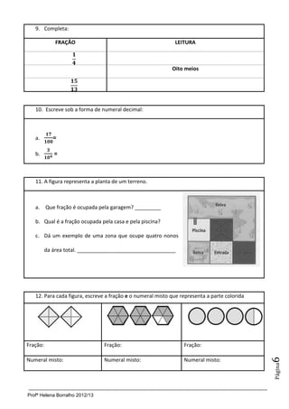 9. Completa:

              FRAÇÃO                                         LEITURA



                                                            Oito meios




   10. Escreve sob a forma de numeral decimal:



   a.        =

   b.        =



   11. A figura representa a planta de um terreno.



   a. Que fração é ocupada pela garagem? _________

   b. Qual é a fração ocupada pela casa e pela piscina?

   c. Dá um exemplo de uma zona que ocupe quatro nonos

          da área total. __________________________________




   12. Para cada figura, escreve a fração e o numeral misto que representa a parte colorida




Fração:                         Fração:                          Fração:
                                                                                              6




Numeral misto:                  Numeral misto:                   Numeral misto:
                                                                                              Página




Profª Helena Borralho 2012/13
 