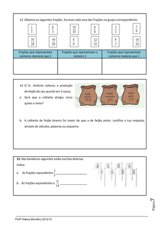 13. Observa as seguintes frações. Escreve cada uma das frações no grupo correspondente.




     Frações que representam           Frações que representam o        Frações que representam
     números menores que 1                     número 1                  números maiores que 1




        14. O Sr. António colocou a produção
           de feijão do seu quintal em 3 sacos.
        a. Será que a colheita atingiu cinco
           quilos e meio?




        b. A colheita de feijão branco foi maior do que a de feijão preto. Justifica a tua resposta,
           através de cálculos, palavras ou esquema




1. 15. Nas bandeiras seguintes estão escritas diversas
   Indica
                                2
   a.    As frações equivalentes ___________________
                                5
                                    6
   b. As frações equivalentes a       _________________
                                   14
                                                                                                       7
                                                                                                       Página




  Profª Helena Borralho 2012/13
 