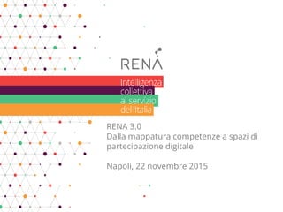 RENA 3.0
Dalla mappatura competenze a spazi di
partecipazione digitale
Napoli, 22 novembre 2015
 