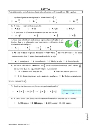 Profª Helena Borralho 2012/13
Página2
PARTE A
Para cada questão assinala a resposta correta, colocando um X no quadrado () respetivo:
1. Qual a fracção que corresponde ao numeral misto 6 ?
 A.  B.  C.  D.
2. A fração representa o quociente:
 A. 1,25  B. 0,5  C. 0,25  D. 0,75
3. O quociente 3 : 10 pode ser representado por que fração?
 A.  B.  C.  D.
4. Cada área colorida em cada círculo representa uma fração de um
inteiro. Qual é a alternativa que representa a diferença destas
frações indicada na figura?
 A.
2
1
 B.
4
3
 C.
4
1
 D.
4
4
5. No saco de bolas do ginásio da escola do Pedro havia
1
4
de bolas brancas e
3
4
de bolas
laranja num total de 12 bolas. Quantas são as bolas laranja?
 A. 12 bolas laranja  B. 9 bolas laranja  C. 3 bolas laranja  D. 6 bolas laranja
6. Ao fim de uma semana a Ana tinha lido do seu livro da Biblioteca de Turma e o Rui
do seu livro. Qual das seguintes afirmações é verdadeira?
 A. A Ana leu mais do que o Rui.  B. O Rui leu mais do que o Ana.
 C. Os dois amigos leram partes iguais dos seus livros.  D. Os dois amigos juntos
leram o equivalente a .
7. Quais as fracções correspondentes aos pontos assinalados?
 A.  B.  C.  D.
8. A Escola X tem 1200 alunos. 40% dos alunos são raparigas. Quantos são os rapazes?
 A. 480 rapazes  B 720 rapazes  C. 800 rapazes  D. 1000 rapazes
 