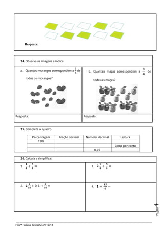 Profª Helena Borralho 2012/13
Página4
Resposta:
14. Observa as imagens e indica:
a. Quantos morangos correspondem a de
todos os morangos?
b. Quantas maças correspondem a
4
3
de
todas as maças?
Resposta: Resposta:
15. Completa o quadro:
Percentagem Fração decimal Numeral decimal Leitura
18%
Cinco por cento
0,75
16. Calcula e simplifica:
1. 2.
3. 4.
 