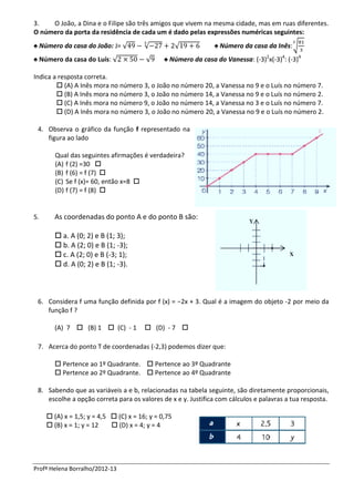 3.   O João, a Dina e o Filipe são três amigos que vivem na mesma cidade, mas em ruas diferentes.
O número da porta da residência de cada um é dado pelas expressões numéricas seguintes:
♠ Número da casa do João: J= √          √            √          ♠ Número da casa da Inês:√
♠ Número da casa do Luís: √             √      ♠ Número da casa do Vanessa: (-3)2x(-3)4: (-3)4

Indica a resposta correta.
         (A) A Inês mora no número 3, o João no número 20, a Vanessa no 9 e o Luís no número 7.
         (B) A Inês mora no número 3, o João no número 14, a Vanessa no 9 e o Luís no número 2.
         (C) A Inês mora no número 9, o João no número 14, a Vanessa no 3 e o Luís no número 7.
         (D) A Inês mora no número 3, o João no número 20, a Vanessa no 9 e o Luís no número 2.

 4. Observa o gráfico da função f representado na
    figura ao lado

        Qual das seguintes afirmações é verdadeira?
        (A) f (2) =30 
        (B) f (6) = f (7) 
        (C) Se f (x)= 60, então x=8 
        (D) f (7) = f (8) 


5.     As coordenadas do ponto A e do ponto B são:

        a. A (0; 2) e B (1; 3);
        b. A (2; 0) e B (1; -3);
        c. A (2; 0) e B (-3; 1);
        d. A (0; 2) e B (1; -3).



 6. Considera f uma função definida por f (x) = −2x + 3. Qual é a imagem do objeto -2 por meio da
    função f ?

       (A) 7  (B) 1  (C) - 1           (D) - 7 

 7. Acerca do ponto T de coordenadas (-2,3) podemos dizer que:

        Pertence ao 1º Quadrante.  Pertence ao 3º Quadrante
        Pertence ao 2º Quadrante.  Pertence ao 4º Quadrante

 8. Sabendo que as variáveis a e b, relacionadas na tabela seguinte, são diretamente proporcionais,
    escolhe a opção correta para os valores de x e y. Justifica com cálculos e palavras a tua resposta.

      (A) x = 1,5; y = 4,5  (C) x = 16; y = 0,75
      (B) x = 1; y = 12     (D) x = 4; y = 4




Profª Helena Borralho/2012-13
 