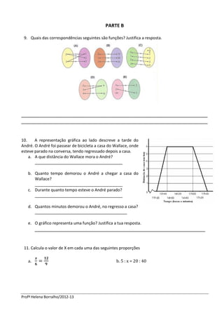 PARTE B

 9. Quais das correspondências seguintes são funções? Justifica a resposta.




_______________________________________________________________________
_______________________________________________________________________


10.    A representação gráfica ao lado descreve a tarde do
André. O André foi passear de bicicleta a casa do Wallace, onde
esteve parado na conversa, tendo regressado depois a casa.
    a. A que distância do Wallace mora o André?
       _______________________________________

   b. Quanto tempo demorou o André a chegar a casa do
      Wallace?
      _______________________________________
   c. Durante quanto tempo esteve o André parado?
      _______________________________________

   d. Quantos minutos demorou o André, no regresso a casa?
      _________________________________________

   e. O gráfico representa uma função? Justifica a tua resposta.
        _________________________________________________________________


 11. Calcula o valor de X em cada uma das seguintes proporções

   a.                                              b. 5 : x = 20 : 40




Profª Helena Borralho/2012-13
 