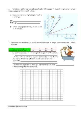 14.     Considera o gráfico representado e as funções definidas por Y= Kx, onde x representa o tempo
e y o espaço percorrido por cada animal.

   a. Escreve a expressão algébrica para o cão e
      a tartaruga.

   Cão.__________________________________
   Tartaruga ____________________________

   b. Calcula o espaço percorrido pelo cão ao fim
      de 10 Minutos.




 15. Considera uma torneira cujo caudal se relaciona com o tempo como representa a tabela
     seguinte.




       a. Verifica se se trata de uma situação de proporcionalidade direta.
           ____________________________________________________
       b. Indica o valor da constante de proporcionalidade, no caso de teres
       respondido afirmativamente à alínea anterior e escreve o seu
       significado. _____________________________________________
       _______________________________________________________
       c. Escreve uma expressão analítica que represente esta situação. ______________________
       d. Representa graficamente a função.




Profª Helena Borralho/2012-13
 