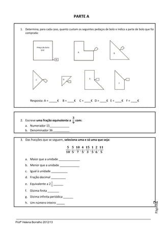 Profª Helena Borralho 2012/13
Página2
PARTE A
1. Determina, para cada caso, quanto custam os seguintes pedaços de bolo e indica a parte de bolo que foi
comprada:
Resposta: A = _____€ B = ____€ C = ____€ D = ____€ E = ____€ F = ____€
2. Escreve uma fração equivalente a com:
a. Numerador 15____________
b. Denominador 36 __________
3. Das fracções que se seguem, seleciona uma e só uma que seja:
a. Maior que a unidade _____________
b. Menor que a unidade ____________
c. Igual à unidade __________
d. Fração decimal _________
e. Equivalente a ______
f. Dízima finita _______
g. Dízima infinita periódica ______
h. Um número inteiro _____
 