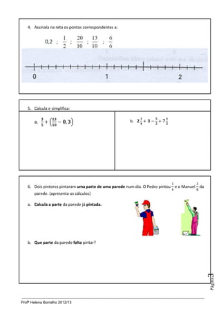 Profª Helena Borralho 2012/13
Página3
4. Assinala na reta os pontos correspondentes a:
5. Calcula e simplifica:
a. ( ) b.
6. Dois pintores pintaram uma parte de uma parede num dia. O Pedro pintou e o Manuel da
parede. (apresenta os cálculos)
a. Calcula a parte da parede já pintada.
b. Que parte da parede falta pintar?
 