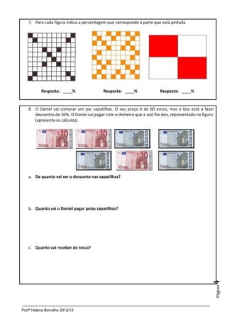 Profª Helena Borralho 2012/13
Página4
7. Para cada figura indica a percentagem que corresponde à parte que está pintada.
Resposta: ____% Resposta: ____% Resposta: ____%
8. O Daniel vai comprar um par sapatilhas. O seu preço é de 60 euros, mas a loja está a fazer
descontos de 20%. O Daniel vai pagar com o dinheiro que a avó lhe deu, representado na figura.
(apresenta os cálculos)
a. De quanto vai ser o desconto nas sapatilhas?
b. Quanto vai o Daniel pagar pelas sapatilhas?
c. Quanto vai receber de troco?
 