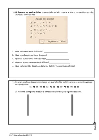Profª Helena Borralho 2012/13
Página6
10. O diagrama de caule-e-folhas representado ao lado reporta a altura, em centímetros, dos
alunos da turma da Inês.
a. Qual a altura do aluno mais baixo? ________________________
b. Qual a moda deste conjunto de dados? _____________________
c. Quantos alunos tem a turma da Inês? _______________________
d. Quantos alunos medem mais de 162 cm?_____________________
e. Qual a altura média dos alunos da turma da Inês? (apresenta os cálculos )
11. Pesaram-se alguns dos cem recrutas de um quartel militar e obtiveram-se os seguintes valores,
em quilogramas:
65 71 69 92 81 63 71 76 91 69 73 80 90 90 68
a. Constrói o diagrama de caule-e-folhas desta distribuição e organiza os dados.
 
