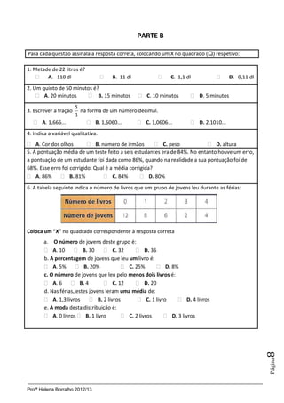 Profª Helena Borralho 2012/13
Página8
PARTE B
Para cada questão assinala a resposta correta, colocando um X no quadrado () respetivo:
1. Metade de 22 litros é?
 A. 110 dl  B. 11 dl  C. 1,1 dl  D. 0,11 dl
2. Um quinto de 50 minutos é?
 A. 20 minutos  B. 15 minutos  C. 10 minutos  D. 5 minutos
3. Escrever a fração
3
5
na forma de um número decimal.
 A. 1,666...  B. 1,6060...  C. 1,0606...  D. 2,1010...
4. Indica a variável qualitativa.
 A. Cor dos olhos  B. número de irmãos  C. peso  D. altura
5. A pontuação média de um teste feito a seis estudantes era de 84%. No entanto houve um erro,
a pontuação de um estudante foi dada como 86%, quando na realidade a sua pontuação foi de
68%. Esse erro foi corrigido. Qual é a média corrigida?
 A. 86%  B. 81%  C. 84%  D. 80%
6. A tabela seguinte indica o número de livros que um grupo de jovens leu durante as férias:
Coloca um “X” no quadrado correspondente à resposta correta
a. O número de jovens deste grupo é:
 A. 10  B. 30  C. 32  D. 36
b. A percentagem de jovens que leu um livro é:
 A. 5%  B. 20%  C. 25%  D. 8%
c. O número de jovens que leu pelo menos dois livros é:
 A. 6  B. 4  C. 12  D. 20
d. Nas férias, estes jovens leram uma média de:
 A. 1,3 livros  B. 2 livros  C. 1 livro  D. 4 livros
e. A moda desta distribuição é:
 A. 0 livros  B. 1 livro  C. 2 livros  D. 3 livros
 