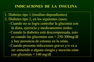 INDICACIONES DE LA INSULINA
1. Diabetes tipo 1 (insulino-dependientes)
2. Diabetes tipo 2, en los siguientes casos:
- Cuando no se logra controlar la glucemia con
la dieta, ejercicio y medicamentos orales.
- Cuando la diabetes está descompensada, esto
es cuando las glucemias son > 250-300mg/dl
y hay presencia de cetonas en la orina.
- Cuando presenta infecciones graves y/o va a
ser sometido a alguna cirugía y necesita estar
con glicemias < 140 mg/dl
 